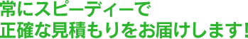 常にスピーディーで正確な見積もりをお届けします！
